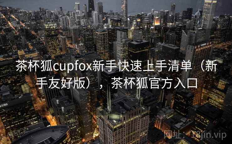 茶杯狐cupfox新手快速上手清单(新手友好版),茶杯狐官方入口 茶杯狐cupfox新手快速上手清单(新手友好版),茶杯狐官方入口