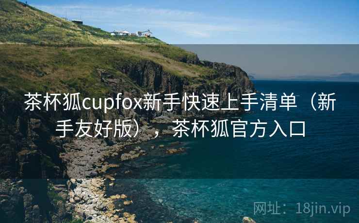 茶杯狐cupfox新手快速上手清单(新手友好版),茶杯狐官方入口 茶杯狐cupfox新手快速上手清单(新手友好版),茶杯狐官方入口