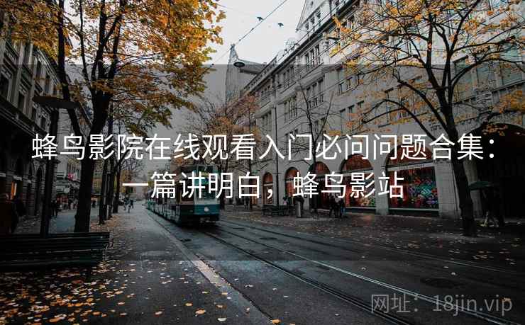 蜂鸟影院在线观看入门必问问题合集:一篇讲明白,蜂鸟影站 蜂鸟影院在线观看入门必问问题合集:一篇讲明白,蜂鸟影站
