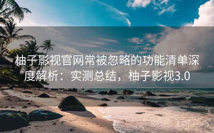 柚子影视官网常被忽略的功能清单深度解析:实测总结,柚子影视3.0 柚子影视官网常被忽略的功能清单深度解析:实测总结,柚子影视3.0